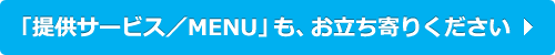 「提供サービス／MENU」も、お立ち寄りください！